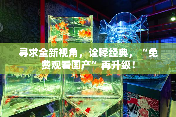 寻求全新视角，诠释经典，“免费观看国产”再升级！