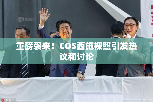 重磅袭来！COS西施裸照引发热议和讨论