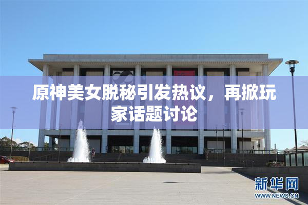 原神美女脱秘引发热议，再掀玩家话题讨论