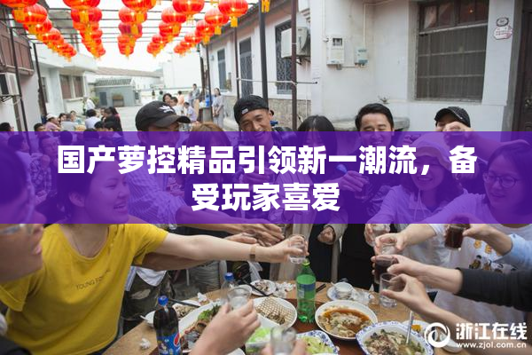 国产萝控精品引领新一潮流，备受玩家喜爱