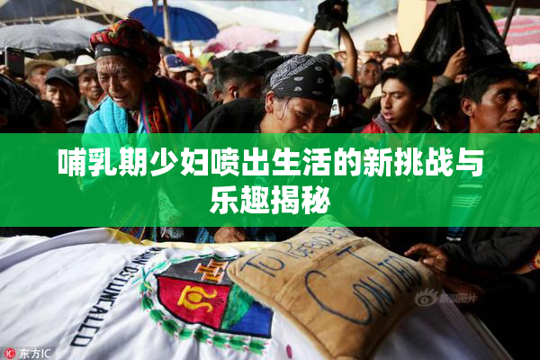 哺乳期少妇喷出生活的新挑战与乐趣揭秘