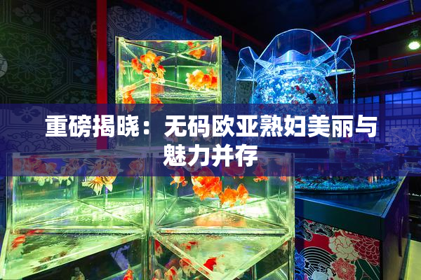 重磅揭晓：无码欧亚熟妇美丽与魅力并存