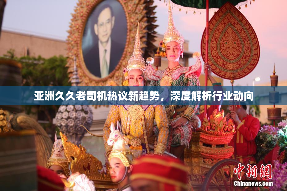 亚洲久久老司机热议新趋势，深度解析行业动向