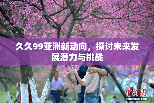 久久99亚洲新动向，探讨未来发展潜力与挑战