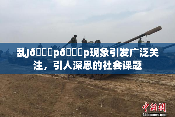 乱J🈚p🈚p现象引发广泛关注，引人深思的社会课题
