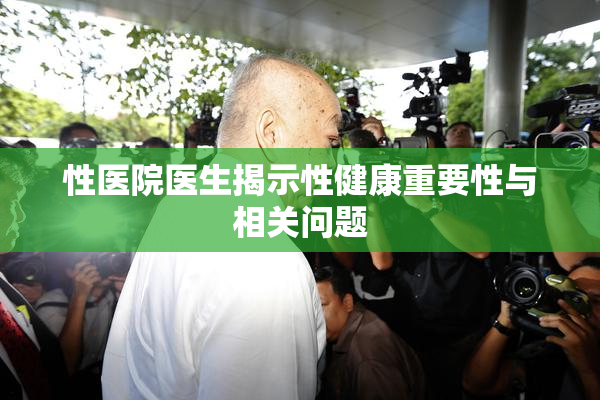 性医院医生揭示性健康重要性与相关问题