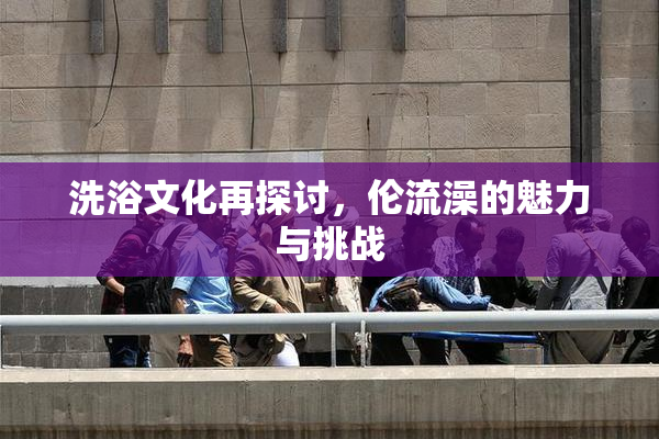 洗浴文化再探讨，伦流澡的魅力与挑战