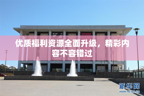 优质福利资源全面升级，精彩内容不容错过