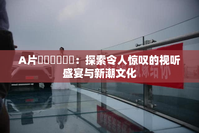 A片❌‌❌‌❌‌：探索令人惊叹的视听盛宴与新潮文化