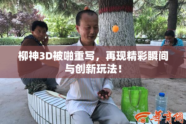 柳神3D被啪重写，再现精彩瞬间与创新玩法！