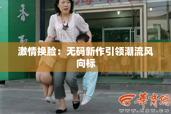 激情换脸：无码新作引领潮流风向标