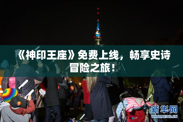 《神印王座》免费上线，畅享史诗冒险之旅！
