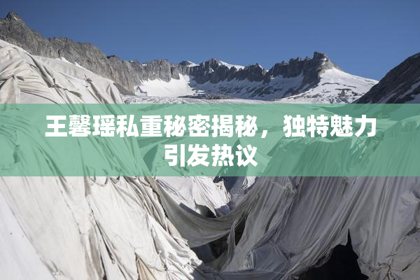 王馨瑶私重秘密揭秘，独特魅力引发热议