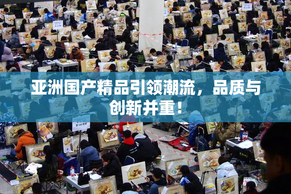 亚洲国产精品引领潮流，品质与创新并重！