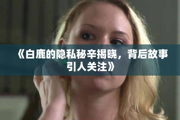 《白鹿的隐私秘辛揭晓，背后故事引人关注》