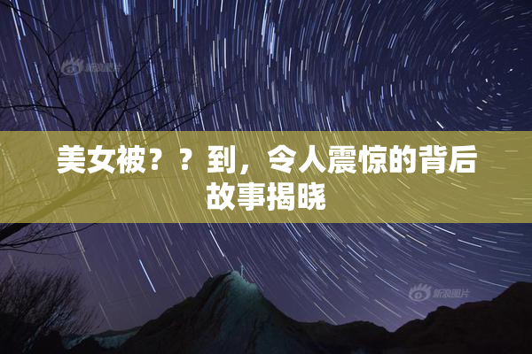 美女被？？到，令人震惊的背后故事揭晓