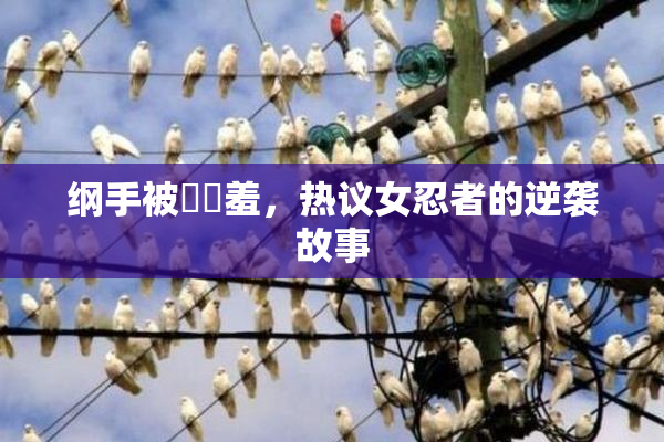 纲手被❌‌羞，热议女忍者的逆袭故事