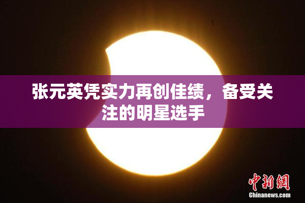 张元英凭实力再创佳绩，备受关注的明星选手