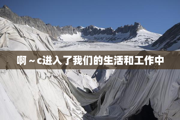 啊～c进入了我们的生活和工作中