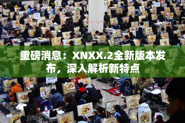 重磅消息：XNXX.2全新版本发布，深入解析新特点