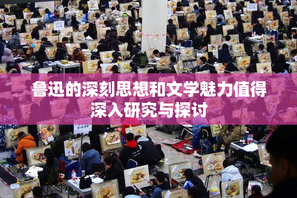 鲁迅的深刻思想和文学魅力值得深入研究与探讨