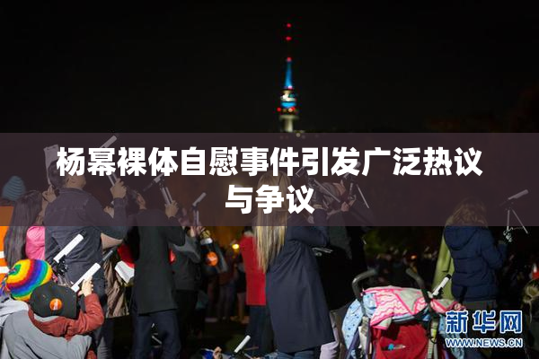 杨幂裸体自慰事件引发广泛热议与争议