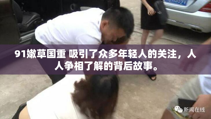 91嫩草国重 吸引了众多年轻人的关注，人人争相了解的背后故事。