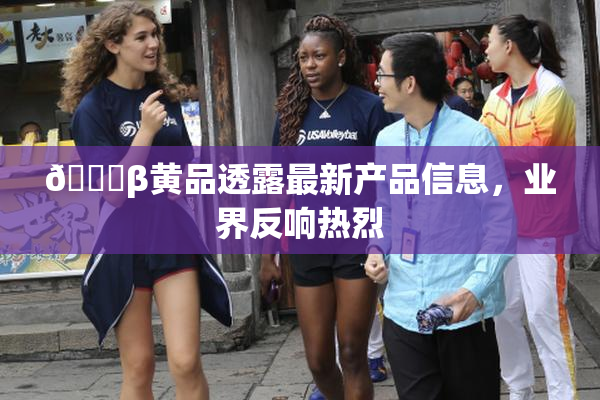🔞β黄品透露最新产品信息，业界反响热烈