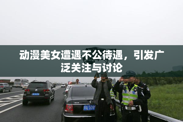 动漫美女遭遇不公待遇，引发广泛关注与讨论