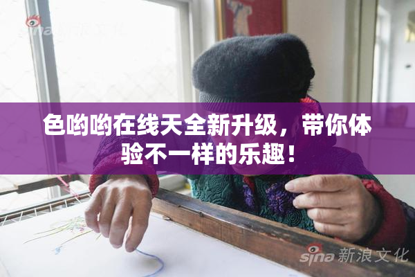 色哟哟在线天全新升级，带你体验不一样的乐趣！
