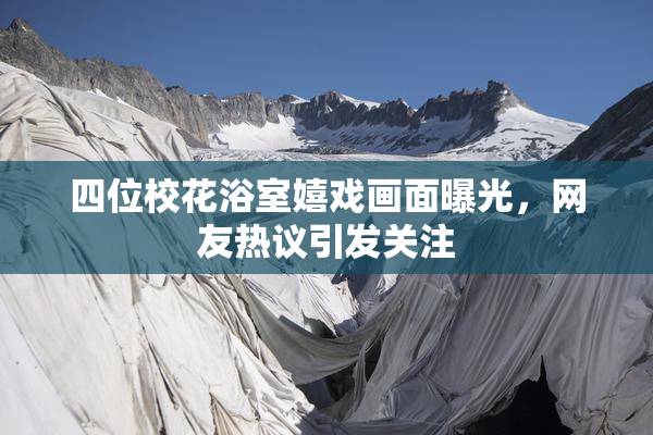 四位校花浴室嬉戏画面曝光，网友热议引发关注