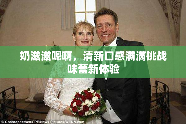 奶滋滋嗯啊，清新口感满满挑战味蕾新体验