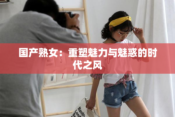国产熟女：重塑魅力与魅惑的时代之风