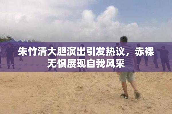朱竹清大胆演出引发热议，赤裸无惧展现自我风采