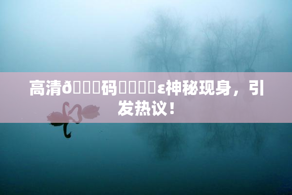 高清🈚码❌‌❌‌ε神秘现身，引发热议！