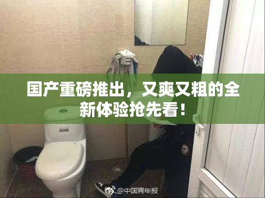 国产重磅推出，又爽又粗的全新体验抢先看！