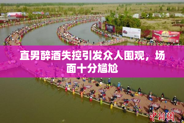 直男醉酒失控引发众人围观，场面十分尴尬