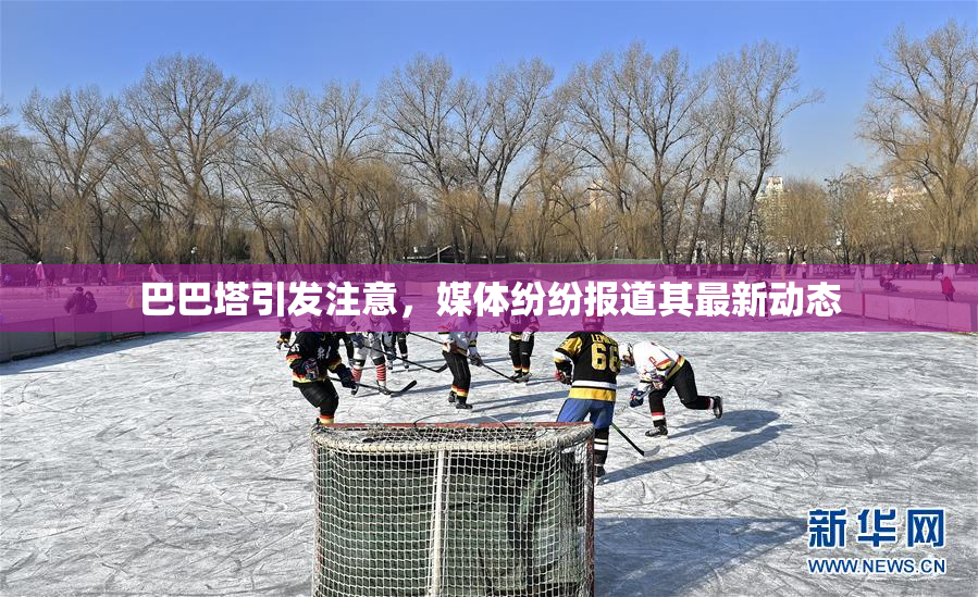 巴巴塔引发注意，媒体纷纷报道其最新动态