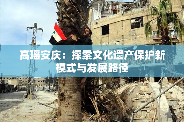 高瑶安庆：探索文化遗产保护新模式与发展路径