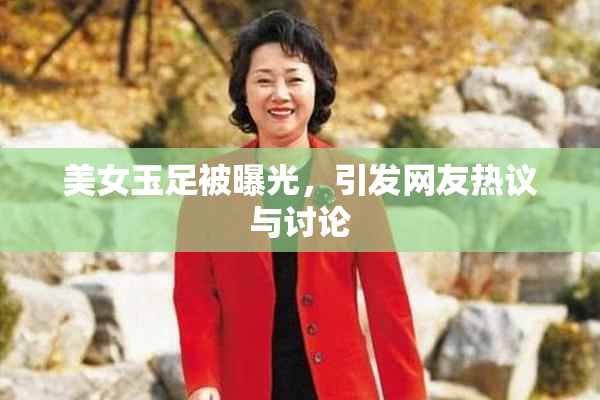 美女玉足被曝光，引发网友热议与讨论