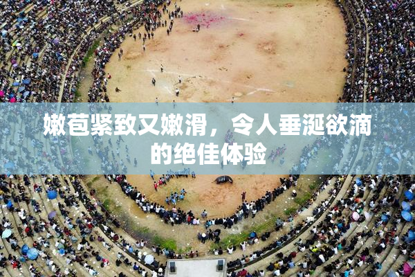 嫩苞紧致又嫩滑，令人垂涎欲滴的绝佳体验
