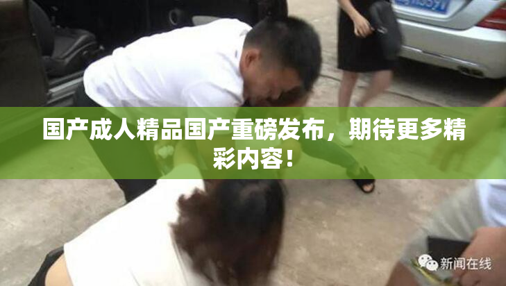 国产成人精品国产重磅发布，期待更多精彩内容！