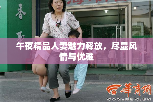 午夜精品人妻魅力释放，尽显风情与优雅
