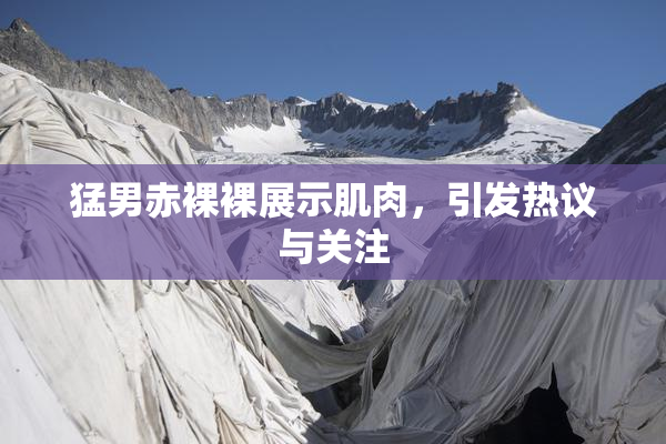 猛男赤裸裸展示肌肉，引发热议与关注
