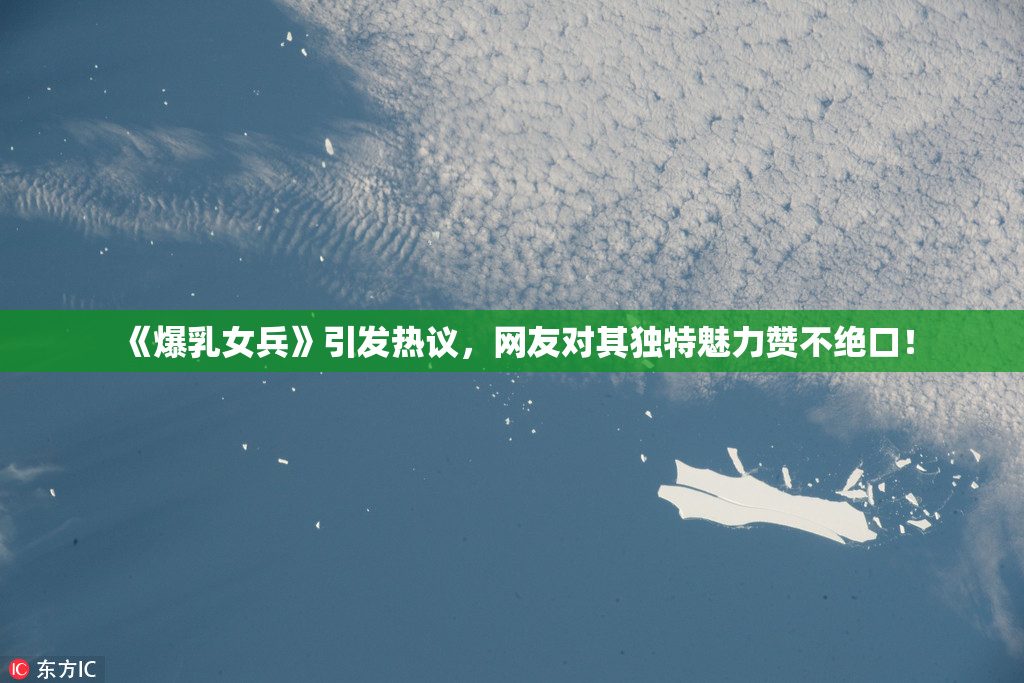 《爆乳女兵》引发热议，网友对其独特魅力赞不绝口！