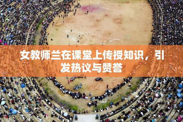 女教师兰在课堂上传授知识，引发热议与赞誉