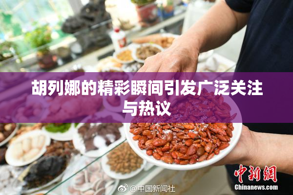 胡列娜的精彩瞬间引发广泛关注与热议
