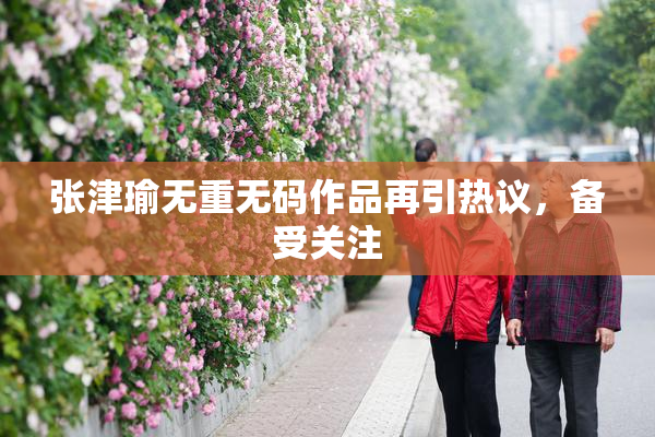 张津瑜无重无码作品再引热议，备受关注