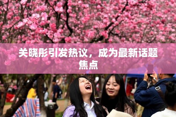 关晓彤引发热议，成为最新话题焦点