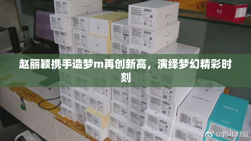 赵丽颖携手造梦m再创新高，演绎梦幻精彩时刻